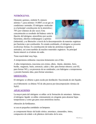 PÁGINA 20
NITRÓGENO.
Elemento químico, símbolo N, número
atómico 7, peso atómico 14.0067; es un gas en
condiciones normales. El nitrógeno molecular
es el principal constituyente de la atmósfera (
78% por volumen de aire seco). Esta
concentración es resultado del balance entre la
fijación del nitrógeno atmosférico por acción
bacteriana, eléctrica (relámpagos) y química
(industrial) y su liberación a través de la descomposición de materias orgánicas
por bacterias o por combustión. En estado combinado, el nitrógeno se presenta
en diversas formas. Es constituyente de todas las proteínas (vegetales y
animales), así como también de muchos materiales orgánicos. Su principal
fuente mineral es el nitrato de sodio.
Tiene reactividad muy baja.
A temperaturas ordinarias reacciona lentamente con el litio.
A altas temperaturas, reacciona con cromo, silicio, titanio, aluminio, boro,
berilio, magnesio, bario, estroncio, calcio y litio para formar nitruros; con O2,
para formar NO, y en presencia de un catalizador, con hidrógeno a temperaturas
y presión bastante altas, para formar amoniaco.
OBTENCIÓN
El nitrógeno se obtiene a gran escala por destilación fraccionada de aire líquido.
en el laboratorio se obtiene N2 de alta pureza por descomposición térmica de
NaN3.
APLICACIONES
La mayor parte del nitrógeno se utiliza en la formación de amoniaco. Ademas,
el nitrógeno liquido se utiliza extensamente en criogenia para alcanzar bajas
temperaturas y como gas para crear atmósferas inertes.
obtención de fertilizantes.
se usa en pequeñas cantidades en lamparas
es componente básico del ácido nítrico, amoniaco, cianamidos, tintes,
compuestos de colado o de plásticos derivados de la urea.
 