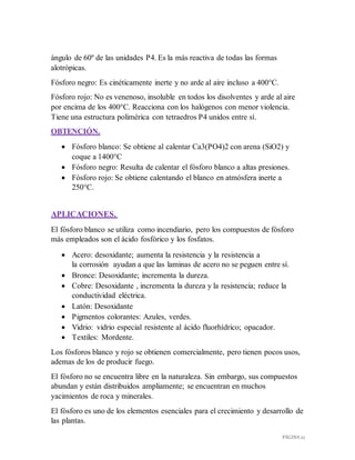 PÁGINA 22
ángulo de 60º de las unidades P4. Es la más reactiva de todas las formas
alotrópicas.
Fósforo negro: Es cinéticamente inerte y no arde al aire incluso a 400°C.
Fósforo rojo: No es venenoso, insoluble en todos los disolventes y arde al aire
por encima de los 400°C. Reacciona con los halógenos con menor violencia.
Tiene una estructura polimérica con tetraedros P4 unidos entre sí.
OBTENCIÓN.
 Fósforo blanco: Se obtiene al calentar Ca3(PO4)2 con arena (SiO2) y
coque a 1400°C
 Fósforo negro: Resulta de calentar el fósforo blanco a altas presiones.
 Fósforo rojo: Se obtiene calentando el blanco en atmósfera inerte a
250°C.
APLICACIONES.
El fósforo blanco se utiliza como incendiario, pero los compuestos de fósforo
más empleados son el ácido fosfórico y los fosfatos.
 Acero: desoxidante; aumenta la resistencia y la resistencia a
la corrosión ayudan a que las laminas de acero no se peguen entre sí.
 Bronce: Desoxidante; incrementa la dureza.
 Cobre: Desoxidante , incrementa la dureza y la resistencia; reduce la
conductividad eléctrica.
 Latón: Desoxidante
 Pigmentos colorantes: Azules, verdes.
 Vidrio: vidrio especial resistente al ácido fluorhídrico; opacador.
 Textiles: Mordente.
Los fósforos blanco y rojo se obtienen comercialmente, pero tienen pocos usos,
ademas de los de producir fuego.
El fósforo no se encuentra libre en la naturaleza. Sin embargo, sus compuestos
abundan y están distribuidos ampliamente; se encuentran en muchos
yacimientos de roca y minerales.
El fósforo es uno de los elementos esenciales para el crecimiento y desarrollo de
las plantas.
 
