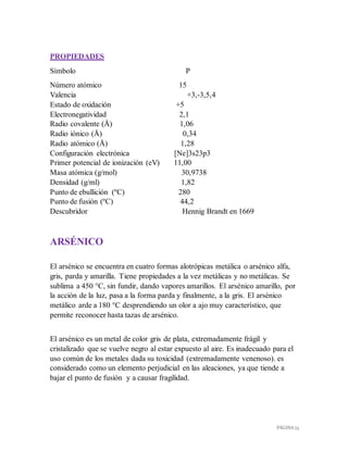 PÁGINA 23
PROPIEDADES
Símbolo P
Número atómico 15
Valencia +3,-3,5,4
Estado de oxidación +5
Electronegatividad 2,1
Radio covalente (Å) 1,06
Radio iónico (Å) 0,34
Radio atómico (Å) 1,28
Configuración electrónica [Ne]3s23p3
Primer potencial de ionización (eV) 11,00
Masa atómica (g/mol) 30,9738
Densidad (g/ml) 1,82
Punto de ebullición (ºC) 280
Punto de fusión (ºC) 44,2
Descubridor Hennig Brandt en 1669
ARSÉNICO
El arsénico se encuentra en cuatro formas alotrópicas metálica o arsénico alfa,
gris, parda y amarilla. Tiene propiedades a la vez metálicas y no metálicas. Se
sublima a 450 °C, sin fundir, dando vapores amarillos. El arsénico amarillo, por
la acción de la luz, pasa a la forma parda y finalmente, a la gris. El arsénico
metálico arde a 180 °C desprendiendo un olor a ajo muy característico, que
permite reconocer hasta tazas de arsénico.
El arsénico es un metal de color gris de plata, extremadamente frágil y
cristalizado que se vuelve negro al estar expuesto al aire. Es inadecuado para el
uso común de los metales dada su toxicidad (extremadamente venenoso). es
considerado como un elemento perjudicial en las aleaciones, ya que tiende a
bajar el punto de fusión y a causar fragilidad.
 