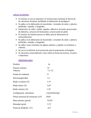 PÁGINA 24
APLICACIONES:
 El arsénico se usa en aleaciones no ferrosas para aumentar la dureza de
las aleaciones de plomo facilitando la fabricación de perdigones
 Se aplica en la elaboración de insecticidas ( arseniato de calcio y plomo),
herbicidas, raticidas y fungicidas
 Fabricación de vidrio, textiles, papeles, adhesivos de metal, preservantes
de alimentos, procesos de bronceado y conservación de pieles
 El arsénico de máxima pureza se utiliza para la fabricación de
semiconductores
 Se aplica en la elaboración de insecticidas ( arseniato de calcio y plomo),
herbicidas, raticidas y fungicidas
 Se utiliza como colorantes de algunas pinturas y papeles en cerámicas y
vidriería..
 Se usa en la industria de la pirotecnia para la preparación de bengalas .
 Se encuentra comercialmente como metal en forma de terrones, en polvo
o aleaciones.
PROPIEDADES
Símbolo As
Número atómico 33
Valencia +3,-3,5
Estado de oxidación +5
Electronegatividad 2,1
Radio covalente (Å) 1,19
Radio iónico (Å) 0,47
Radio atómico (Å) 1,39
Configuración electrónica [Ar]3d104s24p3
Primer potencial de ionización (eV) 10,08
Masa atómica (g/mol) 74,922
Densidad (g/ml) 5,72
Punto de ebullición (ºC) 613
 