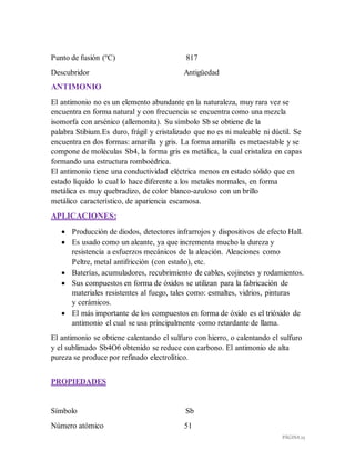 PÁGINA 25
Punto de fusión (ºC) 817
Descubridor Antigüedad
ANTIMONIO
El antimonio no es un elemento abundante en la naturaleza, muy rara vez se
encuentra en forma natural y con frecuencia se encuentra como una mezcla
isomorfa con arsénico (allemonita). Su símbolo Sb se obtiene de la
palabra Stibium.Es duro, frágil y cristalizado que no es ni maleable ni dúctil. Se
encuentra en dos formas: amarilla y gris. La forma amarilla es metaestable y se
compone de moléculas Sb4, la forma gris es metálica, la cual cristaliza en capas
formando una estructura romboédrica.
El antimonio tiene una conductividad eléctrica menos en estado sólido que en
estado líquido lo cual lo hace diferente a los metales normales, en forma
metálica es muy quebradizo, de color blanco-azuloso con un brillo
metálico característico, de apariencia escamosa.
APLICACIONES:
 Producción de diodos, detectores infrarrojos y dispositivos de efecto Hall.
 Es usado como un aleante, ya que incrementa mucho la dureza y
resistencia a esfuerzos mecánicos de la aleación. Aleaciones como
Peltre, metal antifricción (con estaño), etc.
 Baterías, acumuladores, recubrimiento de cables, cojinetes y rodamientos.
 Sus compuestos en forma de óxidos se utilizan para la fabricación de
materiales resistentes al fuego, tales como: esmaltes, vidrios, pinturas
y cerámicos.
 El más importante de los compuestos en forma de óxido es el trióxido de
antimonio el cual se usa principalmente como retardante de llama.
El antimonio se obtiene calentando el sulfuro con hierro, o calentando el sulfuro
y el sublimado Sb4O6 obtenido se reduce con carbono. El antimonio de alta
pureza se produce por refinado electrolítico.
PROPIEDADES
Símbolo Sb
Número atómico 51
 