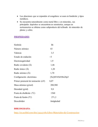 PÁGINA 27
 Las aleaciones que se expanden al congelarse se usan en fundición y tipos
metálicos.
 Se encuentra naturalmente como metal libre y en minerales, sus
principales depósitos se encuentran en suramerica, aunque en
norteamerica se obtiene como subproducto del refinado de minerales de
plomo y cobre.
PROPIEDADES
Símbolo Bi
Número atómico 83
Valencia 3,5
Estado de oxidación +3
Electronegatividad 1,9
Radio covalente (Å) 1,46
Radio iónico (Å) 1,20
Radio atómico (Å) 1,70
Configuración electrónica [Xe]4f145d106s26p3
Primer potencial de ionización (eV) 8,07
Masa atómica (g/mol) 208,980
Densidad (g/ml) 9,8
Punto de ebullición (ºC) 1560
Punto de fusión (ºC) 271,3
Descubridor Antigüedad
BIBLIOGRAFIA
http://es.scribd.com/doc/39247781/Libro-Materiales-de-Construccion
 