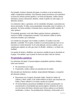 PÁGINA 29
Por ejemplo, el primer elemento del grupo, el carbono es un no metal duro y
sólido a temperatura ambiente. Este elemento puede encontrarse en la naturaleza
en forma de carbono amorfo (grafito) y en forma de diamante. Ambas formas
alotrópicas poseen coloraciones distintas, siendo el grafito de color negro y el
diamante incoloro.
Los elementos silicio y germanio, son los metaloides del grupo, y presentan una
dureza intermedia. El silicio posee propiedades intermedias entre el carbono y el
germanio. Su forma cristalina es bastante dura y muestra un brillo metálico de
color grisáceo.
El metaloide germanio es de color blanco grisáceo lustroso, quebradizo y
conserva el brillo a temperaturas normales. Este elemento exhibe la misma
estructura cristalina que el diamante.
Los metales de este grupo son el estaño y el plomo. El estaño es de color
plateado y maleable. Por su parte, el plomo es un metal pesado que rara vez se
encuentra en estado elemental. Es de color plateado con tono azulado, que se
empaña para adquirir un color gris mate. Es flexible, inelástico y se funde con
facilidad.
Los puntos de fusión y ebullición son menores a medida de que se desciende en
el grupo. Esto debido a que se pierde la fuerza de enlace entre los átomos.
Propiedades químicas
Los elementos del grupo 14 poseen algunas propiedades químicas similares,
entre estas tenemos:
 No reaccionan con el agua.
 El germanio, estaño y plomo son atacados por los ácidos.
Son atacados por disoluciones alcalinas desprendiendo hidrógeno, a excepción
del elemento carbono.
 Reaccionan con el oxígeno formando óxidos. Siendo los óxidos de
carbono y silicio ácidos, el de estaño anfótero (es decir, que reacciona con
ácidos y bases calientes) y lo mismo sucede con el plomo.
 Al formar hidruros presentan la habilidad de formar concatenación. La
concatenación es la propiedad que poseen algunos elementos de unirse
con otro átomo del mismo elemento para formar cadenas ya sea lineales
ramificadas o cíclicas. Esta predisposición disminuye al descender en el
 