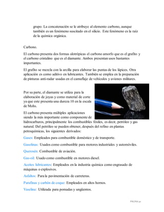 PÁGINA 30
grupo. La concatenación se le atribuye al elemento carbono, aunque
también es un fenómeno suscitado en el silicio. Este fenómeno es la raíz
de la química orgánica.
Carbono.
El carbono presenta dos formas alotrópicas el carbono amorfo que es el grafito y
el carbono cristalino que es el diamante. Ambos presentan usos bastantes
importantes.
El grafito se mezcla con la arcilla para elaborar las puntas de los lápices. Otra
aplicación es como aditivo en lubricantes. También se emplea en la preparación
de pinturas anti-radar usadas en el camuflaje de vehículos y aviones militares.
Por su parte, el diamante se utiliza para la
elaboración de joyas y como material de corte
ya que este presenta una dureza 10 en la escala
de Mohs.
El carbono presenta múltiples aplicaciones
siendo la más importante como componente de
hidrocarburos, principalmente los combustibles fósiles, es decir, petróleo y gas
natural. Del petróleo se pueden obtener, después del refino en plantas
petroquímicas, los siguientes derivados:
Gases: Empleados para combustible doméstico y de transporte.
Gasolinas: Usados como combustible para motores industriales y automóviles.
Querosén: Combustible de aviación.
Gas-oil: Usado como combustible en motores diesel.
Aceites lubricantes: Empleados en la industria química como engrasado de
máquinas o explosivos.
Asfaltos: Para la pavimentación de carreteras.
Parafinas y carbón de coque: Empleados en altos hornos.
Vaselina: Utilizada para pomadas y ungüentos.
 
