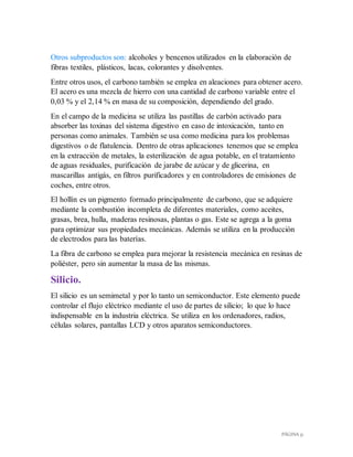 PÁGINA 31
Otros subproductos son: alcoholes y bencenos utilizados en la elaboración de
fibras textiles, plásticos, lacas, colorantes y disolventes.
Entre otros usos, el carbono también se emplea en aleaciones para obtener acero.
El acero es una mezcla de hierro con una cantidad de carbono variable entre el
0,03 % y el 2,14 % en masa de su composición, dependiendo del grado.
En el campo de la medicina se utiliza las pastillas de carbón activado para
absorber las toxinas del sistema digestivo en caso de intoxicación, tanto en
personas como animales. También se usa como medicina para los problemas
digestivos o de flatulencia. Dentro de otras aplicaciones tenemos que se emplea
en la extracción de metales, la esterilización de agua potable, en el tratamiento
de aguas residuales, purificación de jarabe de azúcar y de glicerina, en
mascarillas antigás, en filtros purificadores y en controladores de emisiones de
coches, entre otros.
El hollín es un pigmento formado principalmente de carbono, que se adquiere
mediante la combustión incompleta de diferentes materiales, como aceites,
grasas, brea, hulla, maderas resinosas, plantas o gas. Este se agrega a la goma
para optimizar sus propiedades mecánicas. Además se utiliza en la producción
de electrodos para las baterías.
La fibra de carbono se emplea para mejorar la resistencia mecánica en resinas de
poliéster, pero sin aumentar la masa de las mismas.
Silicio.
El silicio es un semimetal y por lo tanto un semiconductor. Este elemento puede
controlar el flujo eléctrico mediante el uso de partes de silicio; lo que lo hace
indispensable en la industria eléctrica. Se utiliza en los ordenadores, radios,
células solares, pantallas LCD y otros aparatos semiconductores.
 