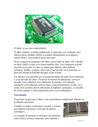 PÁGINA 32
El silicio se usa como semiconductor
El silicio también se emplea ampliamente en aleaciones con el aluminio para
elaborar piezas fundidas. Dichas se emplean habitualmente en la industria
automovilística para producir piezas para autos.
De los compuestos importantes del silicio está el óxido de silicio (IV) o dióxido
de silicio (SiO2) o como se le conoce también sílice. Este compuesto se puede
encontrar en la arena. La sílice se emplea para elaborar vidrio artificial,
cerámicas, ladrillos, cemento, entre otros. El gel de sílice es un desecante, es
decir que absorbe la humedad del lugar en que se halla.
Las siliconas son materiales que se encuentran dentro del grupo de los polímeros
y es un derivado del silicio. Poseen un sin número de aplicaciones como por
ejemplo: como selladores en la fabricación de acuarios, en la industria
automotriz como lubricante para los frenos, como recubrimiento en telas, en el
campo de la medicina para la elaboración de implantes quirúrgicos, en utensilios
de cocina, juguetes y como componente activo en los antiespumas.
Germanio.
El germanio al igual que el silicio es un semiconductor ampliamente utilizado en
la industria electrónica.
También se emplea en aleaciones con galio y arsénico
para elaborar transistores y todo tipo de aparatos
tecnológicos.
Los cristales de germanio al mezclarse con elementos
como fosforo, arsénico, antimonio, boro, aluminio y
 