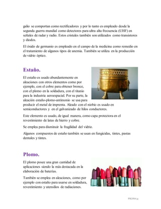 PÁGINA 33
galio se comportan como rectificadores y por lo tanto es empleado desde la
segunda guerra mundial como detectores para ultra alta frecuencia (UHF) en
señales de radar y radio. Estos cristales también son utilizados como transistores
y diodos.
El óxido de germanio es empleado en el campo de la medicina como remedio en
el tratamiento de algunos tipos de anemia. También se utiliza en la producción
de vidrio óptico.
Estaño.
El estaño es usado abundantemente en
aleaciones con otros elementos como por
ejemplo, con el cobre para obtener bronce,
con el plomo en la soldadura, con el titanio
para la industria aeroespacial. Por su parte, la
aleación estaño-plomo-antimonio se usa para
producir el metal de imprenta. Aleado con el niobio es usado en
semiconductores y en el galvanizado de hilos conductores.
Este elemento es usado, de igual manera, como capa protectora en el
revestimiento de latas de hierro y cobre.
Se emplea para disminuir la fragilidad del vidrio.
Algunos compuestos de estaño también se usan en fungicidas, tintes, pastas
dentales y tintes.
Plomo.
El plomo posee una gran cantidad de
aplicaciones siendo la más destacada en la
elaboración de baterías.
También se emplea en aleaciones, como por
ejemplo con estaño para usarse en soldadura,
revestimiento y utensilios de radiaciones.
 