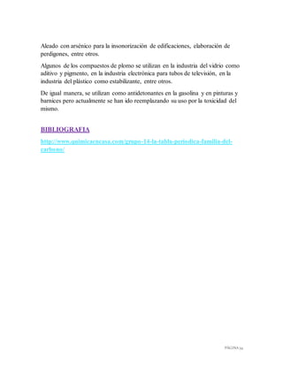 PÁGINA 34
Aleado con arsénico para la insonorización de edificaciones, elaboración de
perdigones, entre otros.
Algunos de los compuestos de plomo se utilizan en la industria del vidrio como
aditivo y pigmento, en la industria electrónica para tubos de televisión, en la
industria del plástico como estabilizante, entre otros.
De igual manera, se utilizan como antidetonantes en la gasolina y en pinturas y
barnices pero actualmente se han ido reemplazando su uso por la toxicidad del
mismo.
BIBLIOGRAFIA
http://www.quimicaencasa.com/grupo-14-la-tabla-periodica-familia-del-
carbono/
 