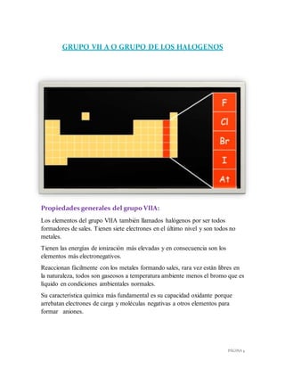 PÁGINA 4
GRUPO VII A O GRUPO DE LOS HALOGENOS
Propiedades generales del grupo VIIA:
Los elementos del grupo VIIA también llamados halógenos por ser todos
formadores de sales. Tienen siete electrones en el último nivel y son todos no
metales.
Tienen las energías de ionización más elevadas y en consecuencia son los
elementos más electronegativos.
Reaccionan fácilmente con los metales formando sales, rara vez están libres en
la naturaleza, todos son gaseosos a temperatura ambiente menos el bromo que es
líquido en condiciones ambientales normales.
Su característica química más fundamental es su capacidad oxidante porque
arrebatan electrones de carga y moléculas negativas a otros elementos para
formar aniones.
 