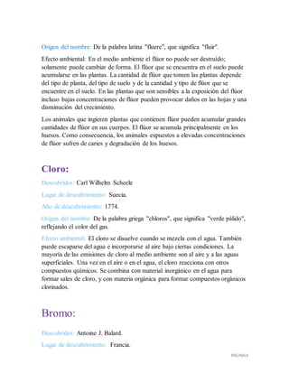 PÁGINA 8
Origen del nombre: De la palabra latina "fluere", que significa "fluir".
Efecto ambiental: En el medio ambiente el flúor no puede ser destruído;
solamente puede cambiar de forma. El flúor que se encuentra en el suelo puede
acumularse en las plantas. La cantidad de flúor que tomen las plantas depende
del tipo de planta, del tipo de suelo y de la cantidad y tipo de flúor que se
encuentre en el suelo. En las plantas que son sensibles a la exposición del flúor
incluso bajas concentraciones de flúor pueden provocar daños en las hojas y una
disminución del crecimiento.
Los animales que ingieren plantas que contienen flúor pueden acumular grandes
cantidades de flúor en sus cuerpos. El flúor se acumula principalmente en los
huesos. Como consecuencia, los animales expuestos a elevadas concentraciones
de flúor sufren de caries y degradación de los huesos.
Cloro:
Descubridor: Carl Wilhelm Scheele
Lugar de descubrimiento: Suecia.
Año de descubrimiento: 1774.
Origen del nombre: De la palabra griega "chloros", que significa "verde pálido",
reflejando el color del gas.
Efecto ambiental: El cloro se disuelve cuando se mezcla con el agua. También
puede escaparse del agua e incorporarse al aire bajo ciertas condiciones. La
mayoría de las emisiones de cloro al medio ambiente son al aire y a las aguas
superficiales. Una vez en el aire o en el agua, el cloro reacciona con otros
compuestos químicos. Se combina con material inorgánico en el agua para
formar sales de cloro, y con materia orgánica para formar compuestos orgánicos
clorinados.
Bromo:
Descubridor: Antoine J. Balard.
Lugar de descubrimiento: Francia.
 