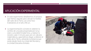 APLICACIÓN EXPERIMENTAL
 En este experimento detallaremos el proceso
que hemos seguido para calcular la medida
del radio de la Tierra, así como hizo
Eratóstenes en el año 240 a.C.
 La experimentación consiste en obtener la
sombra de una pala proyectada por la luz
solar a una determinada hora, y realizar la
revisión cada 5 minutos para así con cálculos
matemáticos y geométricos llegar a obtener el
radio de la Tierra, utilizando la distancia que
existe desde Quito (La mitad del Mundo) y
la Unidad Educativa Ambato.
 