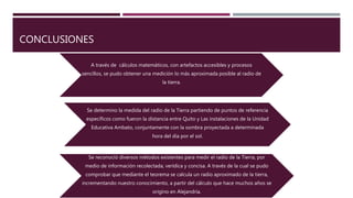 CONCLUSIONES
A través de cálculos matemáticos, con artefactos accesibles y procesos
sencillos, se pudo obtener una medición lo más aproximada posible al radio de
la tierra.
Se determino la medida del radio de la Tierra partiendo de puntos de referencia
específicos como fueron la distancia entre Quito y Las instalaciones de la Unidad
Educativa Ambato, conjuntamente con la sombra proyectada a determinada
hora del día por el sol.
Se reconoció diversos métodos existentes para medir el radio de la Tierra, por
medio de información recolectada, verídica y concisa. A través de la cual se pudo
comprobar que mediante el teorema se calcula un radio aproximado de la tierra,
incrementando nuestro conocimiento, a partir del cálculo que hace muchos años se
origino en Alejandría.
 