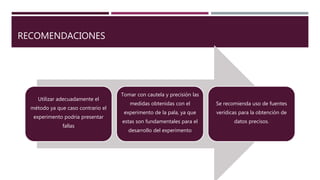 RECOMENDACIONES
Utilizar adecuadamente el
método ya que caso contrario el
experimento podria presentar
fallas
Tomar con cautela y precisión las
medidas obtenidas con el
experimento de la pala, ya que
estas son fundamentales para el
desarrollo del experimento
Se recomienda uso de fuentes
verídicas para la obtención de
datos precisos.
 