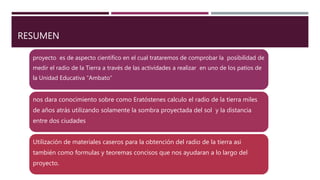 RESUMEN
proyecto es de aspecto científico en el cual trataremos de comprobar la posibilidad de
medir el radio de la Tierra a través de las actividades a realizar en uno de los patios de
la Unidad Educativa “Ambato”
nos dara conocimiento sobre como Eratóstenes calculo el radio de la tierra miles
de años atrás utilizando solamente la sombra proyectada del sol y la distancia
entre dos ciudades
Utilización de materiales caseros para la obtención del radio de la tierra asi
también como formulas y teoremas concisos que nos ayudaran a lo largo del
proyecto.
 