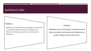 INTRODUCCIÓN
Problema
• Mediante que procedimientos se puede llegar al conocimiento
y a la obtención del radio de la tierra, empleando como
referencia la sombra que proyecta el sol y el teorema de
Eratóstenes.
Hipótesis
Mediante el uso de la sombra, la distancia entre
Quito y Ambato y el teorema de Eratóstenes se
puede calcular el radio de la tierra.
 