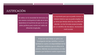 JUSTIFICACIÓN
Se realiza con la necesidad de demostrar de
una manera concluyente el radio de la tierra
basándose en la primicia de que no es una
esfera perfecta pues cuenta con radios de
diferentes longitudes
Es importante para que se pueda conocer un
método histórico que se puede emplear en
un tema que tiempo atrás fue muy difícil de
abordar, con las formulas proporcionadas
por un científico de otra época reconocido a
nivel mundial
Al ejecutar este trabajo se aplico una
investigación de tipo científica, y se tuvo
facilidad en cuanto a la disponibilidad de los
diferentes artefactos que se utilizo en la
práctica. Además nos encontramos con días
soleados que facilitaron nuestro experimento.
 