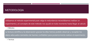 METODOLOGIA
Utilizamos el método experimental pues valga la redundancia necesitábamos realizar un
experimento y el concepto de este método nos ayudó en todo momento hasta llegar al calculo
• Métodos
La lectura científica y la observación gracias ha ellas hemos podido observar y recopilar los
datos adecuados (extraídos de fuentes confiables) para posteriormente realizar el experimento
• Tecnicas
 