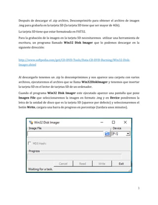 3
Después de descargar el .zip archivo, Descomprimirlo para obtener el archivo de imagen
.img para grabarla en la tarjeta SD (la tarjeta SD tiene que ser mayor de 4Gb).
La tarjeta SD tiene que estar formateada en FAT32.
Para la grabación de la imagen en la tarjeta SD necesitaremos utilizar una herramienta de
escritura, un programa llamado Win32 Disk Imager que lo podemos descargar en la
siguiente dirección:
http://www.softpedia.com/get/CD-DVD-Tools/Data-CD-DVD-Burning/Win32-Disk-
Imager.shtml
Al descargarlo tenemos un .zip lo descomprimimos y nos aparece una carpeta con varios
archivos, ejecutaremos el archivo que se llama Win32DiskImager y tenemos que insertar
la tarjeta SD en el lector de tarjetas SD de un ordenador.
Cuando el programa Win32 Disk Imager este ejecutado aparece una pantalla que pone
Imagen File que seleccionaremos la imagen en formato .img y en Device pondremos la
letra de la unidad de disco que es la tarjeta SD (aparece por defecto) y seleccionaremos el
botón Write, cargara una barra de progreso en porcentaje (tardara unos minutos).
 