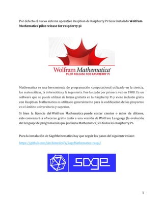 5
Por defecto el nuevo sistema operativo Raspbian de Raspberry Pi tiene instalado Wolfram
Mathematica pilot release for raspberry pi
Mathematica es una herramienta de programación computacional utilizado en la ciencia,
las matemáticas, la informática y la ingeniería. Fue lanzado por primera vez en 1988. Es un
software que se puede utilizar de forma gratuita en la Raspberry Pi y viene incluido gratis
con Raspbian. Mathematica es utilizado generalmente para la codificación de los proyectos
en el ámbito universitario y superior.
Si bien la licencia del Wolfram Mathematica puede costar cientos o miles de dólares,
éste comenzará a ofrecerse gratis junto a una versión de Wolfram Language (la evolución
del lenguaje de programación que potencia Mathematica) en todos los Raspberry Pi.
Para la instalación de SageMathematics hay que seguir los pasos del siguiente enlace:
https://github.com/ArchimedesPi/SageMathematics-raspi/
 