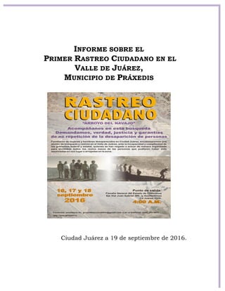  
	
  
	
  
	
  
	
  
	
  
	
  
	
  
	
  
	
  
INFORME SOBRE EL
PRIMER RASTREO CIUDADANO EN EL
VALLE DE JUÁREZ,
MUNICIPIO DE PRÁXEDIS
Ciudad Juárez a 19 de septiembre de 2016.
 