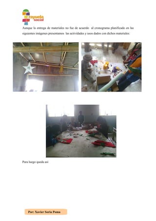 Aunque la entrega de materiales no fue de acuerdo al cronograma planificado en las
siguientes imágenes presentamos las actividades y usos dados con dichos materiales:




Para luego queda así




    Por: Xavier Soria Poma
 