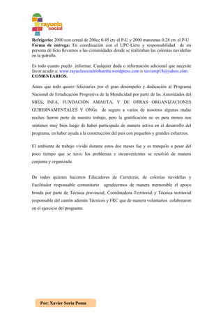 Refrigerio: 2000 con cereal de 200cc 0.45 ctv el P-U y 2000 manzanas 0.28 ctv el P-U
Forma de entrega: En coordinación con el UPC-Licto y responsabilidad de mi
persona de licto llevamos a las comunidades donde se realizaban las colonias navideñas
en la patrulla.

Es todo cuanto puedo informar. Cualquier duda o información adicional que necesite
favor acudir a: www.rayuelasocialriobamba.wordpress.com o xaviersp18@yahoo.com
COMENTARIOS.

Antes que todo quiero felicitarles por el gran desempeño y dedicación al Programa
Nacional de Erradicación Progresiva de la Mendicidad por parte de las Autoridades del
MIES, INFA, FUNDACIÓN AMAUTA, Y DE OTRAS ORGANIZACIONES
GUBERNAMENTALES Y ONGs                de seguro a varios de nosotros algunas malas
noches fueron parte de nuestro trabajo, pero la gratificación no es para menos nos
sentimos muy bien luego de haber participado de manera activa en el desarrollo del
programa, en haber ayuda a la construcción del país con pequeños y grandes esfuerzos.

El ambiente de trabajo vivido durante estos dos meses fue y es tranquilo a pesar del
poco tiempo que se tuvo, los problemas e inconvenientes se resolvió de manera
conjunta y organizada.


De todos quienes hacemos Educadores de Carreteras, de colonias navideñas y
Facilitador responsable comunitario    agradecemos de manera memorable el apoyo
brinda por parte de Técnica provincial, Coordinadora Territorial y Técnica territorial
responsable del cantón además Técnicos y FRC que de manera voluntarios colaboraron
en el ejercicio del programa.




    Por: Xavier Soria Poma
 