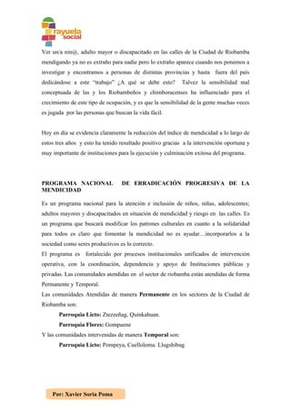 Ver un/a nin@, adulto mayor o discapacitado en las calles de la Ciudad de Riobamba
mendigando ya no es extraño para nadie pero lo extraño aparece cuando nos ponemos a
investigar y encontramos a personas de distintas provincias y hasta fuera del país
dedicándose a este “trabajo” ¿A qué se debe esto?          Talvez la sensibilidad mal
conceptuada de las y los Riobambeños y chimboracenses ha influenciado para el
crecimiento de este tipo de ocupación, y es que la sensibilidad de la gente muchas veces
es jugada por las personas que buscan la vida fácil.


Hoy en día se evidencia claramente la reducción del índice de mendicidad a lo largo de
estos tres años y esto ha tenido resultado positivo gracias a la intervención oportuna y
muy importante de instituciones para la ejecución y culminación exitosa del programa.




PROGRAMA NACIONAL                 DE ERRADICACIÓN PROGRESIVA DE LA
MENDICIDAD

Es un programa nacional para la atención e inclusión de niños, niñas, adolescentes;
adultos mayores y discapacitados en situación de mendicidad y riesgo en las calles. Es
un programa que buscará modificar los patrones culturales en cuanto a la solidaridad
para todos es claro que fomentar la mendicidad no es ayudar…incorporarlos a la
sociedad como seres productivos es lo correcto.
El programa es fortalecido por procesos institucionales unificados de intervención
operativa, con la coordinación, dependencia y apoyo de Instituciones públicas y
privadas. Las comunidades atendidas en el sector de riobamba están atendidas de forma
Permanente y Temporal.
Las comunidades Atendidas de manera Permanente en los sectores de la Ciudad de
Riobamba son:
       Parroquia Licto: Ztezzeñag, Quinkahuan.
       Parroquia Flores: Gompuene
Y las comunidades intervenidas de manera Temporal son:
       Parroquia Licto: Pompeya, Cuelloloma. Llugshibug




    Por: Xavier Soria Poma
 