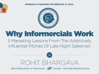 Why Informercials Work 5 Marketing Lessons From The Addictively Influential Pitches Of Late Night Salesmen 
by 
ORIGINALLY PUBLISHED ON FEBRUARY 21, 2009 
Best Selling Author of Likeonomics Founder - Influential Marketing Group 
ROHIT BHARGAVA  