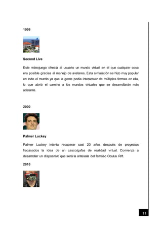 [Fecha]
11
1999
Second Live
Este videojuego ofrecía al usuario un mundo virtual en el que cualquier cosa
era posible gracias al manejo de avatares. Esta simulación se hizo muy popular
en todo el mundo ya que la gente podía interactuar de múltiples formas en ella,
lo que abrió el camino a los mundos virtuales que se desarrollarán más
adelante.
2000
Palmer Luckey
Palmer Luckey intenta recuperar casi 20 años después de proyectos
fracasados la idea de un casco/gafas de realidad virtual. Comienza a
desarrollar un dispositivo que será la antesala del famoso Oculus Rift.
2010
 