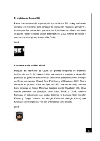 [Fecha]
12
El prototipo de Oculus Rift
Palmer Luckey desarrolla el primer prototipo de Oculus Rift. Luckey realiza una
campaña en Kickstarter para conseguir la financiación necesaria (250.000 $).
La campaña fue todo un éxito y se recaudan 2,5 millones de dólares. Más tarde
el gigante Facebook realiza un gran desembolso de 2.000 millones de dólares y
compra todo el proyecto y la compañía Oculus.
2010
La carrera por la realidad virtual
Después del nacimiento de Oculus las grandes compañías de diferentes
ámbitos del mundo tecnológico inician una carrera y empiezan a desarrollar
prototipos de gafas de realidad virtual. Este año se presenta el primer prototipo
de Oculus con carcasa (Crystal Cove Prototype) y el Developers Kit 2, Steam
desarrolla su prototipo Valve VR (que será HTC Vive en un futuro), también
Sony comienza el Project Morpheus (acabara siendo PlayStation VR). Otras
marcas presentan sus prototipos como Sulon, FOVE o OSVR, además
Samsung en colaboración con Oculus desarrolla la Samsung Gear Innovator
Edition y Google presenta las Google Cardboard (Google Cartón) que
funcionan con smartphones y no con ordenadores como el resto.
2014
 