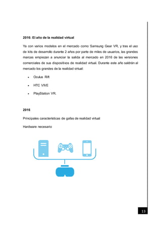 [Fecha]
13
2016: El año de la realidad virtual
Ya con varios modelos en el mercado como Samsung Gear VR, y tras el uso
de kits de desarrollo durante 2 años por parte de miles de usuarios, las grandes
marcas empiezan a anunciar la salida al mercado en 2016 de las versiones
comerciales de sus dispositivos de realidad virtual. Durante este año saldrán al
mercado los grandes de la realidad virtual:
 Oculus Rift
 HTC VIVE
 PlayStation VR.
2016
Principales características de gafas de realidad virtual
Hardware necesario
 