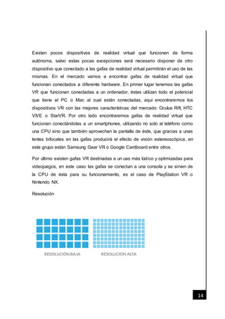 [Fecha]
14
Existen pocos dispositivos de realidad virtual que funcionen de forma
autónoma, salvo estas pocas excepciones será necesario disponer de otro
dispositivo que conectado a las gafas de realidad virtual permitirán el uso de las
mismas. En el mercado vamos a encontrar gafas de realidad virtual que
funcionan conectados a diferente hardware. En primer lugar tenemos las gafas
VR que funcionan conectadas a un ordenador, éstas utilizan todo el potencial
que tiene el PC o Mac al cual están conectadas, aquí encontraremos los
dispositivos VR con las mejores características del mercado: Oculus Rift, HTC
VIVE o StarVR. Por otro lado encontraremos gafas de realidad virtual que
funcionan conectándolas a un smartphones, utilizando no solo al teléfono como
una CPU sino que también aprovechan la pantalla de éste, que gracias a unas
lentes bifocales en las gafas producirá el efecto de visión estereoscópica, en
este grupo están Samsung Gear VR o Google Cardboard entre otros.
Por último existen gafas VR destinadas a un uso más lúdico y optimizadas para
videojuegos, en este caso las gafas se conectan a una consola y se sirven de
la CPU de ésta para su funcionamiento, es el caso de PlayStation VR o
Nintendo NX.
Resolución
 