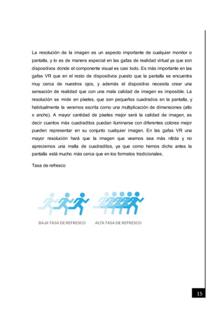 [Fecha]
15
La resolución de la imagen es un aspecto importante de cualquier monitor o
pantalla, y lo es de manera especial en las gafas de realidad virtual ya que son
dispositivos donde el componente visual es casi todo. Es más importante en las
gafas VR que en el resto de dispositivos puesto que la pantalla se encuentra
muy cerca de nuestros ojos, y además el dispositivo necesita crear una
sensación de realidad que con una mala calidad de imagen es imposible. La
resolución se mide en píxeles, que son pequeños cuadrados en la pantalla, y
habitualmente la veremos escrita como una multiplicación de dimensiones (alto
x ancho). A mayor cantidad de píxeles mejor será la calidad de imagen, es
decir cuantos más cuadraditos puedan iluminarse con diferentes colores mejor
pueden representar en su conjunto cualquier imagen. En las gafas VR una
mayor resolución hará que la imagen que veamos sea más nítida y no
apreciemos una malla de cuadraditos, ya que como hemos dicho antes la
pantalla está mucho más cerca que en los formatos tradicionales.
Tasa de refresco
 