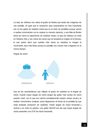 [Fecha]
16
La tasa de refresco nos indica el grado de fluidez que tienen las imágenes de
una pantalla. Al igual que la resolución esta característica es más importante
aún en las gafas de realidad virtual que en el resto de pantallas porque vamos
a realizar movimientos con la cabeza (a menudo rápidos), y una falta de fluidez
tirará por tierra la experiencia de realidad virtual. La tasa de refresco se mide
en Hertzios (Hz) y nos indica las veces que se actualiza la imagen en el tiempo,
lo que quiere decir que cuantas más veces se actualice la imagen el
movimiento será más fluido porque la pantalla nos manda más imágenes en el
mismo tiempo.
Ángulo de visión
Una de las características que influyen el grado de realidad es el ángulo de
visión. Cuanto mayor ángulo de visión tengan las gafas más campo de visión
pueden cubrir, por lo que nos cubrirá completamente nuestro campo visual y al
realizar movimientos oculares nunca llegaremos al borde de la pantalla (lo que
resta bastante sensación de realidad). Existe ángulo de visión horizontal y
vertical y se mide en grados. Las gafas StarVR son las que mayor ángulo de
visión presentan con 210º de visión horizontal.
 