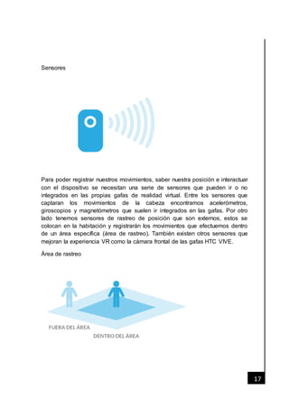 [Fecha]
17
Sensores
Para poder registrar nuestros movimientos, saber nuestra posición e interactuar
con el dispositivo se necesitan una serie de sensores que pueden ir o no
integrados en las propias gafas de realidad virtual. Entre los sensores que
captaran los movimientos de la cabeza encontramos acelerómetros,
giroscopios y magnetómetros que suelen ir integrados en las gafas. Por otro
lado tenemos sensores de rastreo de posición que son externos, estos se
colocan en la habitación y registrarán los movimientos que efectuemos dentro
de un área específica (área de rastreo). También existen otros sensores que
mejoran la experiencia VR como la cámara frontal de las gafas HTC VIVE.
Área de rastreo
 