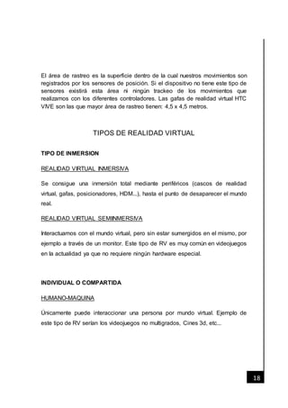 [Fecha]
18
El área de rastreo es la superficie dentro de la cual nuestros movimientos son
registrados por los sensores de posición. Si el dispositivo no tiene este tipo de
sensores existirá esta área ni ningún trackeo de los movimientos que
realizamos con los diferentes controladores. Las gafas de realidad virtual HTC
VIVE son las que mayor área de rastreo tienen: 4,5 x 4,5 metros.
TIPOS DE REALIDAD VIRTUAL
TIPO DE INMERSION
REALIDAD VIRTUAL INMERSIVA
Se consigue una inmersión total mediante periféricos (cascos de realidad
virtual, gafas, posicionadores, HDM...), hasta el punto de desaparecer el mundo
real.
REALIDAD VIRTUAL SEMIINMERSIVA
Interactuamos con el mundo virtual, pero sin estar sumergidos en el mismo, por
ejemplo a través de un monitor. Este tipo de RV es muy común en videojuegos
en la actualidad ya que no requiere ningún hardware especial.
INDIVIDUAL O COMPARTIDA
HUMANO-MAQUINA
Únicamente puede interaccionar una persona por mundo virtual. Ejemplo de
este tipo de RV serían los videojuegos no multigrados, Cines 3d, etc...
 