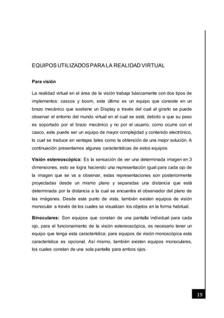 [Fecha]
19
EQUIPOS UTILIZADOSPARA LA REALIDAD VIRTUAL
Para visión
La realidad virtual en el área de la visión trabaja básicamente con dos tipos de
implementos: cascos y boom, este último es un equipo que consiste en un
brazo mecánico que sostiene un Display a través del cual al girarlo se puede
observar el entorno del mundo virtual en el cual se está; debido a que su peso
es soportado por el brazo mecánico y no por el usuario, como ocurre con el
casco, este puede ser un equipo de mayor complejidad y contenido electrónico,
lo cual se traduce en ventajas tales como la obtención de una mejor solución. A
continuación presentamos algunas características de estos equipos
Visión estereoscópica: Es la sensación de ver una determinada imagen en 3
dimensiones, esto se logra haciendo una representación igual para cada ojo de
la imagen que se va a observar, estas representaciones son posteriormente
proyectadas desde un mismo plano y separadas una distancia que está
determinada por la distancia a la cual se encuentra el observador del plano de
las imágenes. Desde este punto de vista, también existen equipos de visión
monocular a través de los cuales se visualizan los objetos en la forma habitual.
Binoculares: Son equipos que constan de una pantalla individual para cada
ojo, para el funcionamiento de la visión estereoscópica, es necesario tener un
equipo que tenga esta característica; para equipos de visión monoscópica esta
característica es opcional. Así mismo, también existen equipos monoculares,
los cuales constan de una sola pantalla para ambos ojos.
 