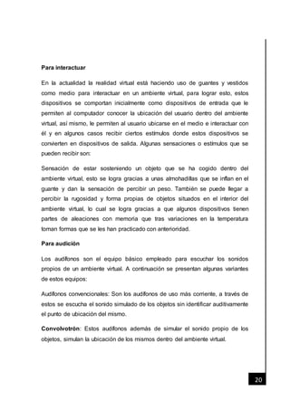 [Fecha]
20
Para interactuar
En la actualidad la realidad virtual está haciendo uso de guantes y vestidos
como medio para interactuar en un ambiente virtual, para lograr esto, estos
dispositivos se comportan inicialmente como dispositivos de entrada que le
permiten al computador conocer la ubicación del usuario dentro del ambiente
virtual, así mismo, le permiten al usuario ubicarse en el medio e interactuar con
él y en algunos casos recibir ciertos estímulos donde estos dispositivos se
convierten en dispositivos de salida. Algunas sensaciones o estímulos que se
pueden recibir son:
Sensación de estar sosteniendo un objeto que se ha cogido dentro del
ambiente virtual, esto se logra gracias a unas almohadillas que se inflan en el
guante y dan la sensación de percibir un peso. También se puede llegar a
percibir la rugosidad y forma propias de objetos situados en el interior del
ambiente virtual, lo cual se logra gracias a que algunos dispositivos tienen
partes de aleaciones con memoria que tras variaciones en la temperatura
toman formas que se les han practicado con anterioridad.
Para audición
Los audífonos son el equipo básico empleado para escuchar los sonidos
propios de un ambiente virtual. A continuación se presentan algunas variantes
de estos equipos:
Audífonos convencionales: Son los audífonos de uso más corriente, a través de
estos se escucha el sonido simulado de los objetos sin identificar auditivamente
el punto de ubicación del mismo.
Convolvotrón: Estos audífonos además de simular el sonido propio de los
objetos, simulan la ubicación de los mismos dentro del ambiente virtual.
 