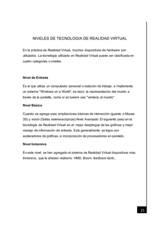 [Fecha]
21
NIVELES DE TECNOLOGIA DE REALIDAD VIRTUAL
En la práctica de Realidad Virtual, muchos dispositivos de hardware son
utilizados. La tecnología utilizada en Realidad Virtual puede ser clasificada en
cuatro categorías o niveles:
Nivel de Entrada
Es el que utiliza un computador personal o estación de trabajo, e implementa
un sistema "Windows on a World", es decir, la representación del mundo a
través de la pantalla, como si se tuviera una "ventana al mundo"
Nivel Básico
Cuando se agrega unas ampliaciones básicas de interacción (guante o Mouse
3D) y visión (Gafas estereoscópicas) Nivel Avanzado El siguiente paso en la
tecnología de Realidad Virtual es un mejor despliegue de las gráficas y mejor
manejo de información de entrada. Esto generalmente se logra con
aceleradores de gráficas, e incorporación de procesadores en paralelo.
Nivel Inmersivo
En este nivel, se han agregado al sistema de Realidad Virtual dispositivos más
Inmersivo, que le añaden realismo: HMD, Boom, feedback táctil...
 