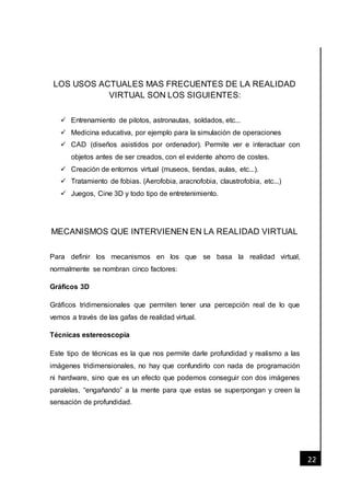 [Fecha]
22
LOS USOS ACTUALES MAS FRECUENTES DE LA REALIDAD
VIRTUAL SON LOS SIGUIENTES:
 Entrenamiento de pilotos, astronautas, soldados, etc...
 Medicina educativa, por ejemplo para la simulación de operaciones
 CAD (diseños asistidos por ordenador). Permite ver e interactuar con
objetos antes de ser creados, con el evidente ahorro de costes.
 Creación de entornos virtual (museos, tiendas, aulas, etc...).
 Tratamiento de fobias. (Aerofobia, aracnofobia, claustrofobia, etc...)
 Juegos, Cine 3D y todo tipo de entretenimiento.
MECANISMOS QUE INTERVIENEN EN LA REALIDAD VIRTUAL
Para definir los mecanismos en los que se basa la realidad virtual,
normalmente se nombran cinco factores:
Gráficos 3D
Gráficos tridimensionales que permiten tener una percepción real de lo que
vemos a través de las gafas de realidad virtual.
Técnicas estereoscopia
Este tipo de técnicas es la que nos permite darle profundidad y realismo a las
imágenes tridimensionales, no hay que confundirlo con nada de programación
ni hardware, sino que es un efecto que podemos conseguir con dos imágenes
paralelas, “engañando” a la mente para que estas se superpongan y creen la
sensación de profundidad.
 