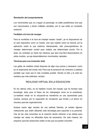 [Fecha]
23
Simulación del comportamiento
Los movimientos que va a seguir un personaje, no están predefinidos sino que
son improvisados y tienen múltiples variables, por lo que están en constante
evolución.
Facilidad a la hora de navegar
Para la movilidad a la hora de manejar nuestro “avatar”, ya no disponemos de
un solo dispositivo como un mando, sino que nuestra visión se fusiona con la
aplicación sobre la que estamos interactuando, solo preocupándonos de
manejar determinado control para realizar una determinada acción. Por lo
tanto, los controles se harán tan intuitivos que será muy fácil desenvolverse en
estos mundos, ya que desarrollaremos movimientos naturales.
Técnicas para una inmersión total
Las gafas de realidad virtual disponen de algo muy curioso y necesario, como
es el aislamiento del mundo real. Para que la sensación de inmersión y realidad
paralela que vivas sea lo más completa posible. Siendo el oído y la vista los
sentidos que más estímulos reciben.
REALIDAD VIRTUAL EN LA EDUCACION
En los últimos años, se ha hablado mucho del impulso que ha tomado esta
tecnología, tanto para el futuro de los videojuegos como en la enseñanza.
La realidad virtual en la educación se transforma en una oportunidad para
muchos campos por la capacidad de simulación que brinda y el ahorro en
recursos para las organizaciones.
Aunque suene algo sacado de una película futurista, ya existen algunas
instituciones que están utilizando esta tecnología para capacitar a su personal.
Una de las más conocidas es la aviación donde entrenan a los pilotos para
manejar las naves en diferentes tipos de escenarios. De esta manera, los
preparan para las situaciones reales en las que se pueden encontrar.
 