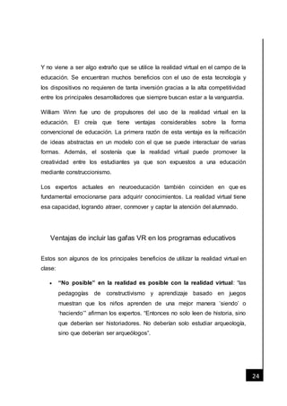 [Fecha]
24
Y no viene a ser algo extraño que se utilice la realidad virtual en el campo de la
educación. Se encuentran muchos beneficios con el uso de esta tecnología y
los dispositivos no requieren de tanta inversión gracias a la alta competitividad
entre los principales desarrolladores que siempre buscan estar a la vanguardia.
William Winn fue uno de propulsores del uso de la realidad virtual en la
educación. El creía que tiene ventajas considerables sobre la forma
convencional de educación. La primera razón de esta ventaja es la reificación
de ideas abstractas en un modelo con el que se puede interactuar de varias
formas. Además, el sostenía que la realidad virtual puede promover la
creatividad entre los estudiantes ya que son expuestos a una educación
mediante construccionismo.
Los expertos actuales en neuroeducación también coinciden en que es
fundamental emocionarse para adquirir conocimientos. La realidad virtual tiene
esa capacidad, logrando atraer, conmover y captar la atención del alumnado.
Ventajas de incluir las gafas VR en los programas educativos
Estos son algunos de los principales beneficios de utilizar la realidad virtual en
clase:
 “No posible” en la realidad es posible con la realidad virtual: “las
pedagogías de constructivismo y aprendizaje basado en juegos
muestran que los niños aprenden de una mejor manera ‘siendo’ o
‘haciendo’” afirman los expertos. “Entonces no solo leen de historia, sino
que deberían ser historiadores. No deberían solo estudiar arqueología,
sino que deberían ser arqueólogos”.
 