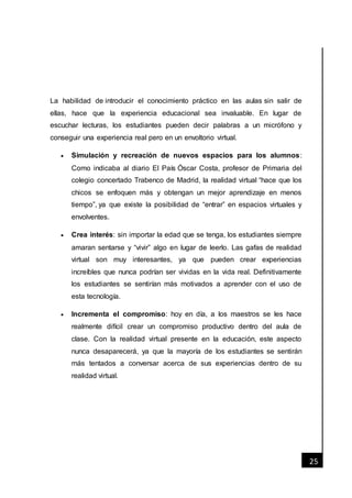 [Fecha]
25
La habilidad de introducir el conocimiento práctico en las aulas sin salir de
ellas, hace que la experiencia educacional sea invaluable. En lugar de
escuchar lecturas, los estudiantes pueden decir palabras a un micrófono y
conseguir una experiencia real pero en un envoltorio virtual.
 Simulación y recreación de nuevos espacios para los alumnos:
Como indicaba al diario El País Óscar Costa, profesor de Primaria del
colegio concertado Trabenco de Madrid, la realidad virtual “hace que los
chicos se enfoquen más y obtengan un mejor aprendizaje en menos
tiempo”, ya que existe la posibilidad de “entrar” en espacios virtuales y
envolventes.
 Crea interés: sin importar la edad que se tenga, los estudiantes siempre
amaran sentarse y “vivir” algo en lugar de leerlo. Las gafas de realidad
virtual son muy interesantes, ya que pueden crear experiencias
increíbles que nunca podrían ser vividas en la vida real. Definitivamente
los estudiantes se sentirían más motivados a aprender con el uso de
esta tecnología.
 Incrementa el compromiso: hoy en día, a los maestros se les hace
realmente difícil crear un compromiso productivo dentro del aula de
clase. Con la realidad virtual presente en la educación, este aspecto
nunca desaparecerá, ya que la mayoría de los estudiantes se sentirán
más tentados a conversar acerca de sus experiencias dentro de su
realidad virtual.
 