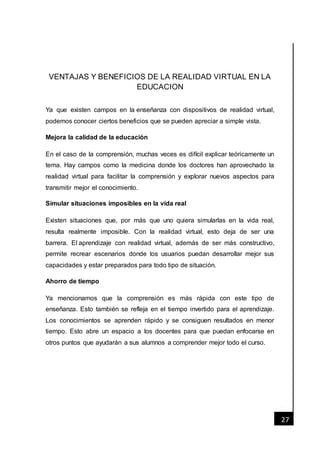 [Fecha]
27
VENTAJAS Y BENEFICIOS DE LA REALIDAD VIRTUAL EN LA
EDUCACION
Ya que existen campos en la enseñanza con dispositivos de realidad virtual,
podemos conocer ciertos beneficios que se pueden apreciar a simple vista.
Mejora la calidad de la educación
En el caso de la comprensión, muchas veces es difícil explicar teóricamente un
tema. Hay campos como la medicina donde los doctores han aprovechado la
realidad virtual para facilitar la comprensión y explorar nuevos aspectos para
transmitir mejor el conocimiento.
Simular situaciones imposibles en la vida real
Existen situaciones que, por más que uno quiera simularlas en la vida real,
resulta realmente imposible. Con la realidad virtual, esto deja de ser una
barrera. El aprendizaje con realidad virtual, además de ser más constructivo,
permite recrear escenarios donde los usuarios puedan desarrollar mejor sus
capacidades y estar preparados para todo tipo de situación.
Ahorro de tiempo
Ya mencionamos que la comprensión es más rápida con este tipo de
enseñanza. Esto también se refleja en el tiempo invertido para el aprendizaje.
Los conocimientos se aprenden rápido y se consiguen resultados en menor
tiempo. Esto abre un espacio a los docentes para que puedan enfocarse en
otros puntos que ayudarán a sus alumnos a comprender mejor todo el curso.
 
