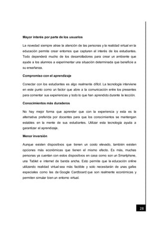 [Fecha]
28
Mayor interés por parte de los usuarios
La novedad siempre atrae la atención de las personas y la realidad virtual en la
educación permite crear entornos que capturen el interés de los estudiantes.
Todo dependerá mucho de los desarrolladores para crear un ambiente que
ayude a los alumnos a experimentar una situación determinada que beneficie a
su enseñanza.
Compromiso con el aprendizaje
Conectar con los estudiantes es algo realmente difícil. La tecnología interviene
en este punto como un factor que abre a la comunicación entre los presentes
para comentar sus experiencias y todo lo que han aprendido durante la lección.
Conocimientos más duraderos
No hay mejor forma que aprender que con la experiencia y esta es la
alternativa preferida por docentes para que los conocimientos se mantengan
estables en la mente de sus estudiantes. Utilizar esta tecnología ayuda a
garantizar el aprendizaje.
Menor inversión
Aunque existen dispositivos que tienen un costo elevado, también existen
opciones más económicas que tienen el mismo efecto. Es más, muchas
personas ya cuentan con estos dispositivos en casa como son un Smartphone,
una Tablet e internet de banda ancha. Esto permite que la educación online
utilizando realidad virtual sea más factible y solo necesitarán de unas gafas
especiales como las de Google Cardboard que son realmente económicas y
permiten simular bien un entorno virtual.
 