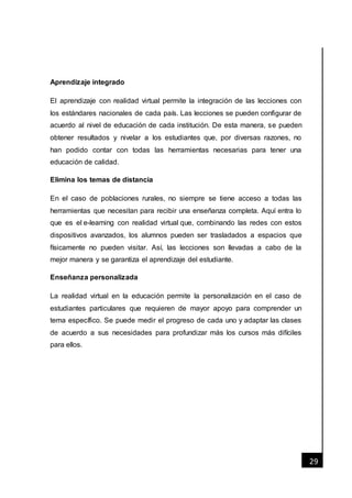 [Fecha]
29
Aprendizaje integrado
El aprendizaje con realidad virtual permite la integración de las lecciones con
los estándares nacionales de cada país. Las lecciones se pueden configurar de
acuerdo al nivel de educación de cada institución. De esta manera, se pueden
obtener resultados y nivelar a los estudiantes que, por diversas razones, no
han podido contar con todas las herramientas necesarias para tener una
educación de calidad.
Elimina los temas de distancia
En el caso de poblaciones rurales, no siempre se tiene acceso a todas las
herramientas que necesitan para recibir una enseñanza completa. Aquí entra lo
que es el e-learning con realidad virtual que, combinando las redes con estos
dispositivos avanzados, los alumnos pueden ser trasladados a espacios que
físicamente no pueden visitar. Así, las lecciones son llevadas a cabo de la
mejor manera y se garantiza el aprendizaje del estudiante.
Enseñanza personalizada
La realidad virtual en la educación permite la personalización en el caso de
estudiantes particulares que requieren de mayor apoyo para comprender un
tema específico. Se puede medir el progreso de cada uno y adaptar las clases
de acuerdo a sus necesidades para profundizar más los cursos más difíciles
para ellos.
 