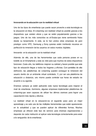 [Fecha]
30
Innovando en la educación con la realidad virtual
Uno de los tipos de enseñanza que puede sacar provecho a esta tecnología es
la educación en línea. El e-learning con realidad virtual es posible gracias a los
dispositivos que existen ahora y que se están popularizando gracias a los
juegos. Uno de los más conocidos es el Oculus que viene sembrando frutos
desde su lanzamiento. A este, se le han unidos otras empresas de gran
prestigio como HTC, Samsung y Sony quienes están invirtiendo recursos en
perfección la inmersión de los usuarios en estos mundos digitales.
Innovando en la educación con la realidad virtual
Además de ello, una de las herramientas que cada persona posee en su
bolsillo es el Smartphone y esta es vital para que muchos de estos dispositivos
funcionen. Cada año, los teléfonos mejoran su calidad y hacen posible que este
tipo de educación llegue a todos los hogares y oficinas. Con pantallas de alta
definición, las plataformas de e-learning pueden conseguir la inmersión del
usuario dentro de un ambiente virtual controlado. Y, por ser una plataforma de
educación a distancia, uno mismo puede controlar sus horas de estudio de
acuerdo a su agenda.
Diversos campos ya están aplicando esta nueva tecnología para mejorar el
nivel de enseñanza. Asimismo, algunas empresas implementan plataformas de
e-learning que sean capaces de utilizar los últimos avances para lograr una
capacitación más rápida y efectiva.
La realidad virtual en la educación es el siguiente paso para un mejor
aprendizaje y es solo una de las múltiples herramientas que están apareciendo
en la actualidad y que se pueden aplicar de diferentes formas. Muchas
empresas ya ofrecen este tipo de servicio para diversas organizaciones y
depende de cada institución el aplicar esta tecnología correctamente para estar
a la vanguardia de la enseñanza.
 