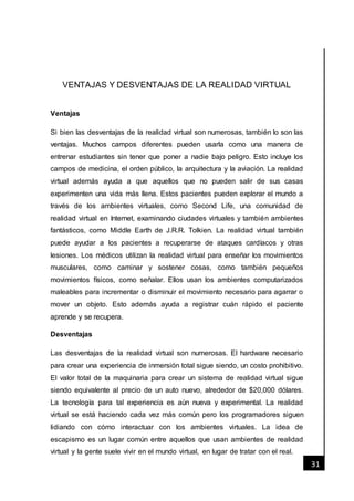 [Fecha]
31
VENTAJAS Y DESVENTAJAS DE LA REALIDAD VIRTUAL
Ventajas
Si bien las desventajas de la realidad virtual son numerosas, también lo son las
ventajas. Muchos campos diferentes pueden usarla como una manera de
entrenar estudiantes sin tener que poner a nadie bajo peligro. Esto incluye los
campos de medicina, el orden público, la arquitectura y la aviación. La realidad
virtual además ayuda a que aquellos que no pueden salir de sus casas
experimenten una vida más llena. Estos pacientes pueden explorar el mundo a
través de los ambientes virtuales, como Second Life, una comunidad de
realidad virtual en Internet, examinando ciudades virtuales y también ambientes
fantásticos, como Middle Earth de J.R.R. Tolkien. La realidad virtual también
puede ayudar a los pacientes a recuperarse de ataques cardíacos y otras
lesiones. Los médicos utilizan la realidad virtual para enseñar los movimientos
musculares, como caminar y sostener cosas, como también pequeños
movimientos físicos, como señalar. Ellos usan los ambientes computarizados
maleables para incrementar o disminuir el movimiento necesario para agarrar o
mover un objeto. Esto además ayuda a registrar cuán rápido el paciente
aprende y se recupera.
Desventajas
Las desventajas de la realidad virtual son numerosas. El hardware necesario
para crear una experiencia de inmersión total sigue siendo, un costo prohibitivo.
El valor total de la maquinaria para crear un sistema de realidad virtual sigue
siendo equivalente al precio de un auto nuevo, alrededor de $20,000 dólares.
La tecnología para tal experiencia es aún nueva y experimental. La realidad
virtual se está haciendo cada vez más común pero los programadores siguen
lidiando con cómo interactuar con los ambientes virtuales. La idea de
escapismo es un lugar común entre aquellos que usan ambientes de realidad
virtual y la gente suele vivir en el mundo virtual, en lugar de tratar con el real.
 