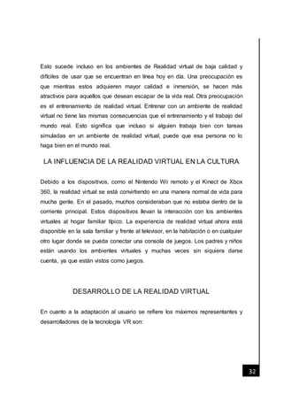 [Fecha]
32
Esto sucede incluso en los ambientes de Realidad virtual de baja calidad y
difíciles de usar que se encuentran en línea hoy en día. Una preocupación es
que mientras estos adquieren mayor calidad e inmersión, se hacen más
atractivos para aquellos que desean escapar de la vida real. Otra preocupación
es el entrenamiento de realidad virtual. Entrenar con un ambiente de realidad
virtual no tiene las mismas consecuencias que el entrenamiento y el trabajo del
mundo real. Esto significa que incluso si alguien trabaja bien con tareas
simuladas en un ambiente de realidad virtual, puede que esa persona no lo
haga bien en el mundo real.
LA INFLUENCIA DE LA REALIDAD VIRTUAL EN LA CULTURA
Debido a los dispositivos, como el Nintendo Wii remoto y el Kinect de Xbox
360, la realidad virtual se está convirtiendo en una manera normal de vida para
mucha gente. En el pasado, muchos consideraban que no estaba dentro de la
corriente principal. Estos dispositivos llevan la interacción con los ambientes
virtuales al hogar familiar típico. La experiencia de realidad virtual ahora está
disponible en la sala familiar y frente al televisor, en la habitación o en cualquier
otro lugar donde se pueda conectar una consola de juegos. Los padres y niños
están usando los ambientes virtuales y muchas veces sin siquiera darse
cuenta, ya que están vistos como juegos.
DESARROLLO DE LA REALIDAD VIRTUAL
En cuanto a la adaptación al usuario se refiere los máximos representantes y
desarrolladores de la tecnología VR son:
 
