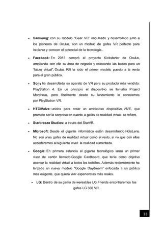 [Fecha]
33
 Samsung: con su modelo “Gear VR” impulsado y desarrollado junto a
los pioneros de Oculus, son un modelo de gafas VR perfecto para
iniciarse y conocer el potencial de la tecnología..
 Facebook: En 2015 compró el proyecto Kickstarter de Oculus,
ampliando con ello su área de negocio y colocando las bases para un
“futuro virtual”. Oculus Rift ha sido el primer modelo puesto a la venta
para el gran público.
 Sony ha desarrollado su aparato de VR para su producto más vendido:
PlayStation 4. En un principio el dispositivo se llamaba Project
Morpheus, pero finalmente desde su lanzamiento lo conocemos
por PlayStation VR.
 HTC/Valve: unidos para crear un ambicioso dispositivo, VIVE, que
promete ser la sorpresa en cuanto a gafas de realidad virtual se refiere.
 Starbreeze Studios: a través del StarVR.
 Microsoft: Desde el gigante informático están desarrollando HoloLens.
No son unas gafas de realidad virtual como el resto, si no que con ellas
accederemos al siguiente nivel: la realidad aumentada.
 Google: En primera estancia el gigante tecnológico lanzó un primer
visor de cartón llamado Google Cardboard, que tenía como objetivo
acercar la realidad virtual a todos los bolsillos. Además recientemente ha
lanzado un nuevo modelo “Google Daydream” enfocado a un público
más exigente, que quiera vivir experiencias más reales.
 LG: Dentro de su gama de wereables LG Friends encontraremos las
gafas LG 360 VR.
 